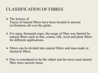 CLASSIFICATION OF FIBRES
 The history of
Traces of natural fibers have been located to ancient
civilizations all over the globe.
 For many thousand years, the usage of fiber was limited by
natural fibers such as flax, cotton, silk, wool and plant fibres
for different applications.
 Fibers can be divided into natural fibres and man-made or
chemical fibres.
 Flax is considered to be the oldest and the most used natural
fibre since ancient times.
 