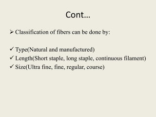 Cont…
 Classification of fibers can be done by:
 Type(Natural and manufactured)
 Length(Short staple, long staple, continuous filament)
 Size(Ultra fine, fine, regular, course)
 