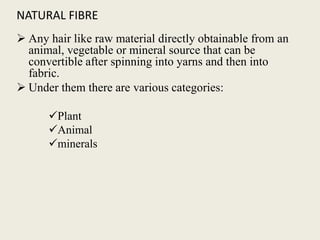 NATURAL FIBRE
 Any hair like raw material directly obtainable from an
animal, vegetable or mineral source that can be
convertible after spinning into yarns and then into
fabric.
 Under them there are various categories:
Plant
Animal
minerals
 
