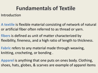 Introduction
A textile is flexible material consisting of network of natural
or artificial fiber often referred to as thread or yarn.
fibers is defined as unit of matter characterized by
flexibility, fineness, and a high ratio of length to thickness.
Fabric refers to any material made through weaving,
knitting, crocheting, or bonding .
Apparel is anything that one puts on ones body. Clothing,
shoes, hats, globes, & scarves are example of apparel items
 