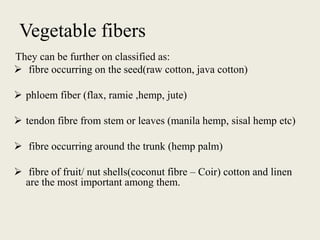 Vegetable fibers
They can be further on classified as:
 fibre occurring on the seed(raw cotton, java cotton)
 phloem fiber (flax, ramie ,hemp, jute)
 tendon fibre from stem or leaves (manila hemp, sisal hemp etc)
 fibre occurring around the trunk (hemp palm)
 fibre of fruit/ nut shells(coconut fibre – Coir) cotton and linen
are the most important among them.
 