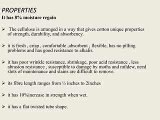 PROPERTIES
It has 8% moisture regain
 The cellulose is arranged in a way that gives cotton unique properties
of strength, durability, and absorbency.
 it is fresh , crisp , comfortable ,absorbent , flexible, has no pilling
problems and has good resistance to alkalis.
 it has poor wrinkle resistance, shrinkage, poor acid resistance , less
abrasion resistance , susceptible to damage by moths and mildew, need
slots of maintenance and stains are difficult to remove.
 its fibre length ranges from ½ inches to 2inches
 it has 10%increase in strength when wet.
 it has a flat twisted tube shape.
 