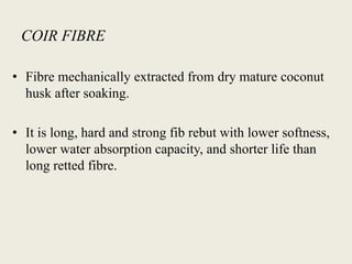 COIR FIBRE
• Fibre mechanically extracted from dry mature coconut
husk after soaking.
• It is long, hard and strong fib rebut with lower softness,
lower water absorption capacity, and shorter life than
long retted fibre.
 