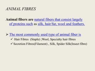 ANIMAL FIBRES
Animal fibers are natural fibers that consist largely
of proteins such as silk, hair/fur, wool and feathers.
 The most commonly used type of animal fiber is
 Hair Fibres (Staple) ;Wool, Specialty hair fibres
 Secretion Fibres(Filament) , Silk, Spider Silk(Insect fibre)
 