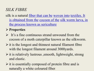 SILK FIBRE
silk is a natural fiber that can be woven into textiles. It
is obtained from the cocoon of the silk worm larva, in
the process known as sericulture
 Properties
 It’s a fine continuous strand unwound from the
cocoon of a moth caterpillar known as the silkworm.
 it is the longest and thinnest natural filament fibre
with the longest filament around 3000yards.
 it is relatively lustrous ,smooth, lightweight, strong
and elastic.
 it is essentially composed of protein fibre and is
naturally a white coloured fiber.
 