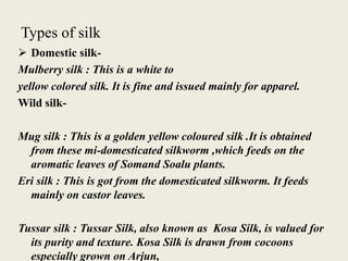 Types of silk
 Domestic silk-
Mulberry silk : This is a white to
yellow colored silk. It is fine and issued mainly for apparel.
Wild silk-
Mug silk : This is a golden yellow coloured silk .It is obtained
from these mi-domesticated silkworm ,which feeds on the
aromatic leaves of Somand Soalu plants.
Eri silk : This is got from the domesticated silkworm. It feeds
mainly on castor leaves.
Tussar silk : Tussar Silk, also known as Kosa Silk, is valued for
its purity and texture. Kosa Silk is drawn from cocoons
especially grown on Arjun,
 