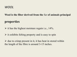 WOOL
Wool is the fiber derived from the fur of animals principal
properties
 it has the highest moisture regain i.e., 14%.
 it exhibits felting property and is easy to spin
 due to crimp present in it, it has heat in stored within
the length of the fibre is around 3-15 inches.
 