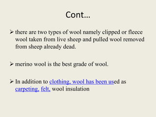 Cont…
 there are two types of wool namely clipped or fleece
wool taken from live sheep and pulled wool removed
from sheep already dead.
 merino wool is the best grade of wool.
 In addition to clothing, wool has been used as
carpeting, felt, wool insulation
 