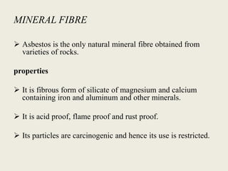 MINERAL FIBRE
 Asbestos is the only natural mineral fibre obtained from
varieties of rocks.
properties
 It is fibrous form of silicate of magnesium and calcium
containing iron and aluminum and other minerals.
 It is acid proof, flame proof and rust proof.
 Its particles are carcinogenic and hence its use is restricted.
 