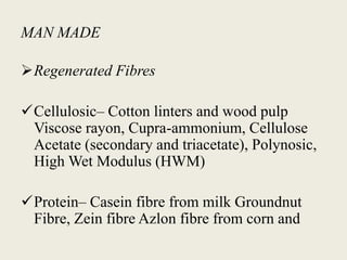 MAN MADE
Regenerated Fibres
Cellulosic– Cotton linters and wood pulp
Viscose rayon, Cupra-ammonium, Cellulose
Acetate (secondary and triacetate), Polynosic,
High Wet Modulus (HWM)
Protein– Casein fibre from milk Groundnut
Fibre, Zein fibre Azlon fibre from corn and
 