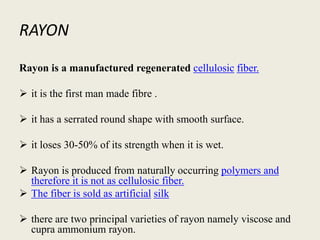 RAYON
Rayon is a manufactured regenerated cellulosic fiber.
 it is the first man made fibre .
 it has a serrated round shape with smooth surface.
 it loses 30-50% of its strength when it is wet.
 Rayon is produced from naturally occurring polymers and
therefore it is not as cellulosic fiber.
 The fiber is sold as artificial silk
 there are two principal varieties of rayon namely viscose and
cupra ammonium rayon.
 
