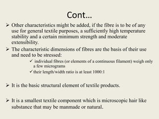Cont…
 Other characteristics might be added, if the fibre is to be of any
use for general textile purposes, a sufficiently high temperature
stability and a certain minimum strength and moderate
extensibility.
 The characteristic dimensions of fibres are the basis of their use
and need to be stressed:
 individual fibres (or elements of a continuous filament) weigh only
a few micrograms
their length/width ratio is at least 1000:1
 It is the basic structural element of textile products.
 It is a smallest textile component which is microscopic hair like
substance that may be manmade or natural.
 