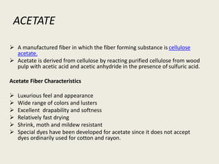 ACETATE
 A manufactured fiber in which the fiber forming substance is cellulose
acetate.
 Acetate is derived from cellulose by reacting purified cellulose from wood
pulp with acetic acid and acetic anhydride in the presence of sulfuric acid.
Acetate Fiber Characteristics
 Luxurious feel and appearance
 Wide range of colors and lusters
 Excellent drapability and softness
 Relatively fast drying
 Shrink, moth and mildew resistant
 Special dyes have been developed for acetate since it does not accept
dyes ordinarily used for cotton and rayon.
 
