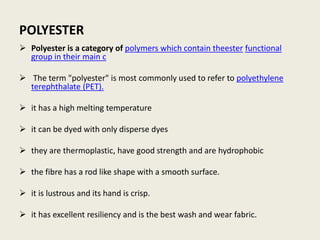 POLYESTER
 Polyester is a category of polymers which contain theester functional
group in their main c
 The term "polyester" is most commonly used to refer to polyethylene
terephthalate (PET).
 it has a high melting temperature
 it can be dyed with only disperse dyes
 they are thermoplastic, have good strength and are hydrophobic
 the fibre has a rod like shape with a smooth surface.
 it is lustrous and its hand is crisp.
 it has excellent resiliency and is the best wash and wear fabric.
 