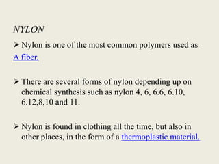NYLON
 Nylon is one of the most common polymers used as
A fiber.
 There are several forms of nylon depending up on
chemical synthesis such as nylon 4, 6, 6.6, 6.10,
6.12,8,10 and 11.
 Nylon is found in clothing all the time, but also in
other places, in the form of a thermoplastic material.
 