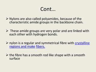 Cont…
 Nylons are also called polyamides, because of the
characteristic amide groups in the backbone chain.
 These amide groups are very polar and are linked with
each other with hydrogen bonds.
 nylon is a regular and symmetrical fibre with crystalline
regions and make fibers.
 the fibre has a smooth rod like shape with a smooth
surface
 