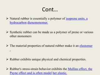 Cont…
 Natural rubber is essentially a polymer of isoprene units, a
hydrocarbon dienemonomer.
 Synthetic rubber can be made as a polymer of prene or various
other monomers
 The material properties of natural rubber make it an elastomer
.
 Rubber exhibits unique physical and chemical properties.
 Rubber's stress-strain behavior exhibits the Mullins effect, the
Payne effect and is often model her elastic.
 