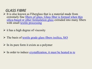 GLASS FIBRE
 It is also known as Fiberglass that is a material made from
extremely fine fibers of glass. Glass fiber is formed when thin
silica-based or other formulation glass extruded into many fibers
with small textile processing
 it has a high degree of viscosity
 The basis of textile grade glass fibers issilica, SiO
 In its pure form it exists as a polymer
 In order to induce crystallization, it must be heated to te
 