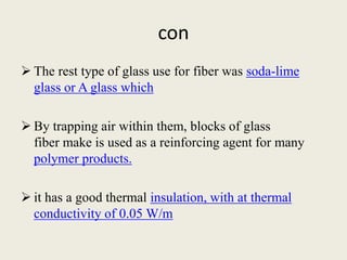 con
 The rest type of glass use for fiber was soda-lime
glass or A glass which
 By trapping air within them, blocks of glass
fiber make is used as a reinforcing agent for many
polymer products.
 it has a good thermal insulation, with at thermal
conductivity of 0.05 W/m
 