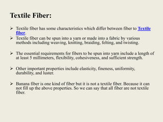Textile Fiber:
 Textile fiber has some characteristics which differ between fiber to Textile
fiber.
 Textile fiber can be spun into a yarn or made into a fabric by various
methods including weaving, knitting, braiding, felting, and twisting.
 The essential requirements for fibers to be spun into yarn include a length of
at least 5 millimeters, flexibility, cohesiveness, and sufficient strength.
 Other important properties include elasticity, fineness, uniformity,
durability, and luster.
 Banana fiber is one kind of fiber but it is not a textile fiber. Because it can
not fill up the above properties. So we can say that all fiber are not textile
fiber.
 
