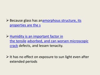  Because glass has anamorphous structure, its
properties are the s
 Humidity is an important factor in
the tensile adsorbed, and can worsen microscopic
crack defects, and lessen tenacity.
 It has no effect on exposure to sun light even after
extended periods
 