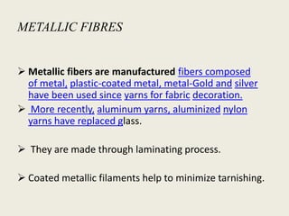 METALLIC FIBRES
 Metallic fibers are manufactured fibers composed
of metal, plastic-coated metal, metal-Gold and silver
have been used since yarns for fabric decoration.
 More recently, aluminum yarns, aluminized nylon
yarns have replaced glass.
 They are made through laminating process.
 Coated metallic filaments help to minimize tarnishing.
 