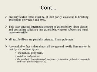 Cont…
 ordinary textile fibres must be, at least partly, elastic up to breaking
extensions between 5 and 50%.
 This is an unusual intermediate range of extensibility, since glasses
and crystalline solids are less extensible, whereas rubbers are much
more extensible.
 all textile fibers are partially oriented, linear polymers.
 A remarkable fact is that almost all the general textile fibre market is
met by six polymer types:
 the natural polymers,
 cellulose and proteins,
 the synthetic (manufactured) polymers, polyamide, polyester, polyolefin
and vinyl (including acrylic).
 