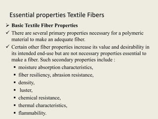 Essential properties Textile Fibers
 Basic Textile Fiber Properties
 There are several primary properties necessary for a polymeric
material to make an adequate fiber.
 Certain other fiber properties increase its value and desirability in
its intended end-use but are not necessary properties essential to
make a fiber. Such secondary properties include :
 moisture absorption characteristics,
 fiber resiliency, abrasion resistance,
 density,
 luster,
 chemical resistance,
 thermal characteristics,
 flammability.
 