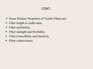 CONT..
 Some Primary Properties of Textile Fibers are:
 Fiber length to width ratio,
 Fiber uniformity,
 Fiber strength and flexibility,
 Fiber extensibility and elasticity,
 Fiber cohesiveness.
 