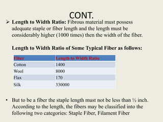 CONT.
 Length to Width Ratio: Fibrous material must possess
adequate staple or fiber length and the length must be
considerably higher (1000 times) then the width of the fiber.
Length to Width Ratio of Some Typical Fiber as follows:
• But to be a fiber the staple length must not be less than ½ inch.
According to the length, the fibers may be classified into the
following two categories: Staple Fiber, Filament Fiber
Fiber Length to Width Ratio
Cotton 1400
Wool 8000
Flax 170
Silk 330000
 