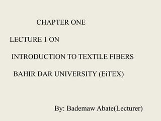 CHAPTER ONE
LECTURE 1 ON
INTRODUCTION TO TEXTILE FIBERS
BAHIR DAR UNIVERSITY (EiTEX)
By: Bademaw Abate(Lecturer)
 