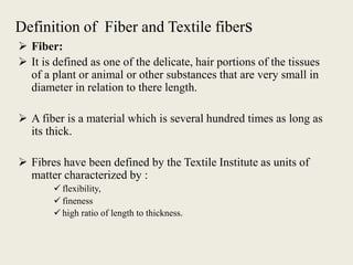 Definition of Fiber and Textile fibers
 Fiber:
 It is defined as one of the delicate, hair portions of the tissues
of a plant or animal or other substances that are very small in
diameter in relation to there length.
 A fiber is a material which is several hundred times as long as
its thick.
 Fibres have been defined by the Textile Institute as units of
matter characterized by :
 flexibility,
 fineness
 high ratio of length to thickness.
 