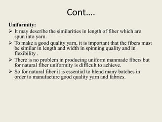 Cont….
Uniformity:
 It may describe the similarities in length of fiber which are
  spun into yarn.
 To make a good quality yarn, it is important that the fibers must
  be similar in length and width in spinning quality and in
  flexibility .
 There is no problem in producing uniform manmade fibers but
  for natural fiber uniformity is difficult to achieve.
 So for natural fiber it is essential to blend many batches in
  order to manufacture good quality yarn and fabrics.
 