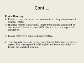 Cont….
Elastic Recovery:
 Elastic recovery is the percent to return from elongation towards its
   original length.
 If a fiber returns to its original length from a specified amount of
   attenuation, it is said to have 100% elastic recovery at x-percent
   elongation.

 Elastic recovery is expressed as percentage.

 The elasticity or elastic recovery of a fiber is determined by several
  aspects like what type of load is applied and how many times it is
  held in the stretched position.
 