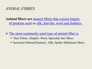 ANIMAL FIBRES

Animal fibers are natural fibers that consist largely
 of proteins such as silk, hair/fur, wool and feathers.

 The most commonly used type of animal fiber is
    Hair Fibres (Staple) ;Wool, Specialty hair fibres
    Secretion Fibres(Filament) , Silk, Spider Silk(Insect fibre)
 