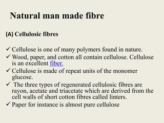 Natural man made fibre
(A) Cellulosic fibres

 Cellulose is one of many polymers found in nature.
 Wood, paper, and cotton all contain cellulose. Cellulose
  is an excellent fiber.
 Cellulose is made of repeat units of the monomer
  glucose.
 The three types of regenerated cellulosic fibres are
  rayon, acetate and triacetate which are derived from the
  cell walls of short cotton fibres called linters.
 Paper for instance is almost pure cellulose
 