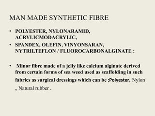 MAN MADE SYNTHETIC FIBRE
• POLYESTER, NYLONARAMID,
  ACRYLICMODACRYLIC,
• SPANDEX, OLEFIN, VINYONSARAN,
  NYTRILTEFLON / FLUOROCARBONALGINATE :

•    Minor fibre made of a jelly like calcium alginate derived
    from certain forms of sea weed used as scaffolding in such
    fabrics as surgical dressings which can be ;Polyester, Nylon
    , Natural rubber .
 