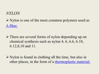 NYLON
 Nylon is one of the most common polymers used as
A fiber.

 There are several forms of nylon depending up on
  chemical synthesis such as nylon 4, 6, 6.6, 6.10,
  6.12,8,10 and 11.

 Nylon is found in clothing all the time, but also in
  other places, in the form of a thermoplastic material.
 