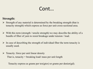 Cont…
Strength:
 Strength of any material is determined by the breaking strength (that is
  tenacity strength) which express as force per unit cross-sectional area.

 With this term (strength / tensile strength) we may describe the ability of a
  bundle of fiber of yarn to resist breakage under tension / load.

 In case of describing the strength of individual fiber the term tenacity is
  usually used.

 Tenacity :force per unit linear density
   That is, tenacity = breaking load/ mass per unit length

     Tenacity express as grams per tex(gtex) or grams per denier(gd).
 