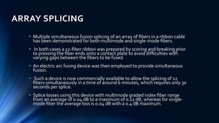 ARRAY SPLICING
• Multiple simultaneous fusion splicing of an array of ﬁbers in a ribbon cable
has been demonstrated for both multimode and single-mode ﬁbers.
• In both cases a 12-ﬁber ribbon was prepared by scoring and breaking prior
to pressing the ﬁber ends onto a contact plate to avoid difﬁculties with
varying gaps between the ﬁbers to be fused.
• An electric arc fusing device was then employed to provide simultaneous
fusion.
• Such a device is now commercially available to allow the splicing of 12
ﬁbers simultaneously in a time of around 6 minutes, which requires only 30
seconds per splice.
• Splice losses using this device with multimode graded index ﬁber range
from an average of 0.04 dB to a maximum of 0.12 dB, whereas for single-
mode ﬁber the average loss is 0.04 dB with a 0.4 dB maximum.
 