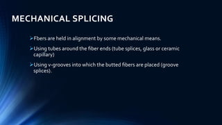 MECHANICAL SPLICING
Fbers are held in alignment by some mechanical means.
Using tubes around the ﬁber ends (tube splices, glass or ceramic
capillary)
Using v-grooves into which the butted ﬁbers are placed (groove
splices).
 