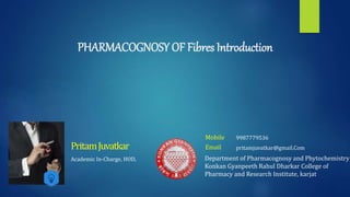 PHARMACOGNOSY OF Fibres Introduction
Academic In-Charge, HOD,
PritamJuvatkar
Mobile :
Email : pritamjuvatkar@gmail.Com
9987779536
Department of Pharmacognosy and Phytochemistry
Konkan Gyanpeeth Rahul Dharkar College of
Pharmacy and Research Institute, karjat
 