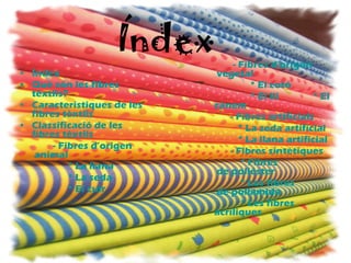 Índex Índex Què   són  les  fibres   tèxtils ? Caracteristiques  de les  fibres   tèxtils Classificació  de les  fibres   tèxtils -  Fibres   d’origen  animal                     * La llana                     * La seda                     * El  cuir -  Fibres   d’origen  vegetal                     * El cotó                     * El  lli               * El  cànem   -  Fibres   artificials                * La seda artificial                * La llana artificial -  Fibres   sintètiques                 *  Fibres  de poliéster                 * Les  fibres  de poliamida                 * Les  fibres   acríliques 