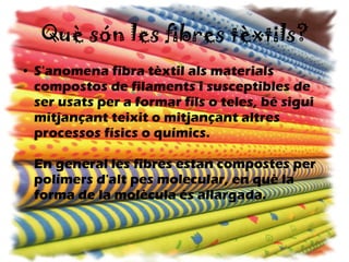 Què són les fibres tèxtils? S'anomena fibra tèxtil als materials compostos de filaments i susceptibles de ser usats per a formar fils o teles, bé sigui mitjançant teixit o mitjançant altres processos físics o químics. En general les fibres estan compostes per polímers d'alt pes molecular, en què la forma de la molècula és allargada.   