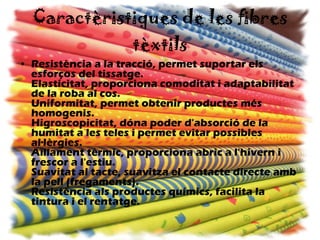 Caractèristiques de les fibres tèxtils Resistència a la tracció, permet suportar els esforços del tissatge. Elasticitat, proporciona comoditat i adaptabilitat de la roba al cos. Uniformitat, permet obtenir productes més homogenis. Higroscopicitat, dóna poder d'absorció de la humitat a les teles i permet evitar possibles al·lèrgies. Aïllament tèrmic, proporciona abric a l'hivern i frescor a l'estiu. Suavitat al tacte, suavitza el contacte directe amb la pell (fregaments). Resistència als productes químics, facilita la tintura i el rentatge.   