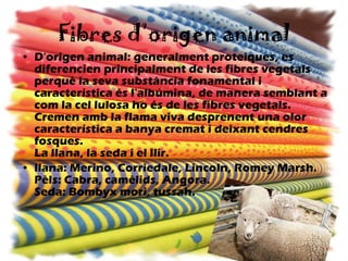Fibres d’origen animal D'origen animal: generalment proteiques, es diferencien principalment de les fibres vegetals perquè la seva substància fonamental i característica és l'albúmina, de manera semblant a com la cel lulosa ho és de les fibres vegetals. Cremen amb la flama viva desprenent una olor característica a banya cremat i deixant cendres fosques. La llana, la seda i el llir. llana: Merino, Corriedale, Lincoln, Romey Marsh. Pèls: Cabra, camèlids, Angora. Seda: Bombyx mori, tussah.   