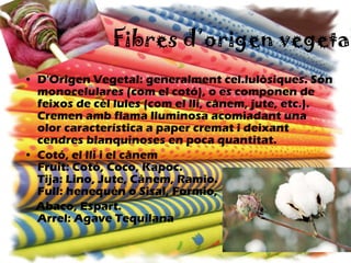 Fibres d’origen vegetal D'Origen Vegetal: generalment cel.lulòsiques. Són monocelulares (com el cotó), o es componen de feixos de cèl lules (com el lli, cànem, jute, etc.). Cremen amb flama lluminosa acomiadant una olor característica a paper cremat i deixant cendres blanquinoses en poca quantitat. Cotó, el lli i el cànem Fruit: Cotó, Coco, Kapoc. Tija: Lino, Jute, Cànem, Ramio. Full: henequén o Sisal, Formio,  Abaco, Espart. Arrel: Agave Tequilana   