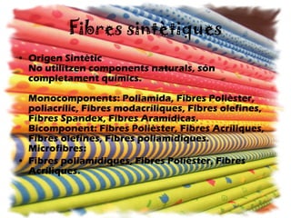 Fibres sintètiques Origen Sintètic No utilitzen components naturals, són completament químics. Monocomponents: Poliamida, Fibres Polièster, poliacrílic, Fibres modacríliques, Fibres olefines, Fibres Spandex, Fibres Aramídicas. Bicomponent: Fibres Polièster, Fibres Acríliques, Fibres olefines, Fibres poliamídiques. Microfibres:  Fibres poliamídiques, Fibres Polièster, Fibres Acríliques.   