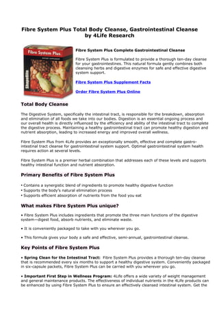 Fibre System Plus Total Body Cleanse, Gastrointestinal Cleanse
                      by 4Life Research

                               Fibre System Plus Complete Gastrointestinal Cleanse

                               Fibre System Plus is formulated to provide a thorough ten-day cleanse
                               for your gastrointestines. This natural formula gently combines both
                               cleansing herbs and digestive enzymes for safe and effective digestive
                               system support.

                               Fibre System Plus Supplement Facts

                               Order Fibre System Plus Online


Total Body Cleanse

The Digestive System, specifically the intestinal tract, is responsible for the breakdown, absorption
and elimination of all foods we take into our bodies. Digestion is an essential ongoing process and
our overall health is directly influenced by the efficiency and ability of the intestinal tract to complete
the digestive process. Maintaining a healthy gastrointestinal tract can promote healthy digestion and
nutrient absorption, leading to increased energy and improved overall wellness.

Fibre System Plus from 4Life provides an exceptionally smooth, effective and complete gastro-
intestinal tract cleanse for gastrointestinal system support. Optimal gastrointestinal system health
requires action at several levels.

Fibre System Plus is a premier herbal combination that addresses each of these levels and supports
healthy intestinal function and nutrient absorption.

Primary Benefits of Fibre System Plus

• Contains a synergistic blend of ingredients to promote healthy digestive function
• Supports the body’s natural elimination process
• Supports efficient absorption of nutrients from the food you eat

What makes Fibre System Plus unique?

• Fibre System Plus includes ingredients that promote the three main functions of the digestive
system—digest food, absorb nutrients, and eliminate waste.

• It is conveniently packaged to take with you wherever you go.

• This formula gives your body a safe and effective, semi-annual, gastrointestinal cleanse.

Key Points of Fibre System Plus

• Spring Clean for the Intestinal Tract: Fibre System Plus provides a thorough ten-day cleanse
that is recommended every six months to support a healthy digestive system. Conveniently packaged
in six-capsule packets, Fibre System Plus can be carried with you wherever you go.

• Important First Step in Wellness Program: 4Life offers a wide variety of weight management
and general maintenance products. The effectiveness of individual nutrients in the 4Life products can
be enhanced by using Fibre System Plus to ensure an effectively cleansed intestinal system. Get the
 