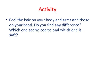 Activity
• Feel the hair on your body and arms and those
on your head. Do you find any difference?
Which one seems coarse and which one is
soft?
 